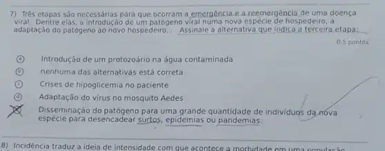 7) Três etapas são necessárias para que a emergência e a reemergência de uma doença
viral. Dentre elas, a introdução de um patógeno viral numa nova hospedeiro; a
adaptação do patógeno ao novo hospedeiro __ Assinale a alternativa que indica a etapa: __
0,5 pontos
A Introdução de um protozoário na água contaminada (a)
B nenhuma das alternativas está correta
C Crises de hipoglicemia no paciente
D Adaptação do vírus no mosquito Aedes
x
espécie para desencadear surtos epidemias ou pandemias:
Disseminação do para uma quantidade de indivíduos da nova
8) Incidência traduz a ideia de intensidade com que acontece a morbidade em uma nonulacão