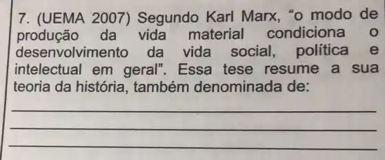 7. (UEMA 2007)Segundo Karl Marx "o modo de
produção da vida material condicion
desenvolvimento da vida social política e
intelectual em geral". Essa tese resume a sua
teoria da história , também denomina ada de:
__