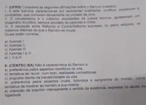 7- (UFRS)Considere as seguintes afirmaçóes sobre o Barroco brasileiro:
1.A arte barroca caracteriza-se por apresentar dualidades conflitos paradoxos e
contrastes, que convivem tensamente na unidade da obra.
11.0 conceptismo e - cultismo expressões da poesia barroca apresentam um
imagináric sempre povoado de pastoras e ninfas.
III. A oposição entre Reforma e Contra-Reforma expressa, no plano religioso os
mesmos dilemas de que o Barroco se ocupa.
Quais estão corretas:
a) Apenas I
b) Apenas II
c) Apenas in
d) Apenas le III
e) I, II e 111
8- (CENTEC -BA) Não é característica do Barroco a:
a)pelos aspectos científicos da vida.
b) tentativa de reunir, num todo, realidade s contraditórias.
C)diante da transitoried ade da vida.
d)preferência pelos aspectos cruéis dolorosos e sangrentos do mundo, numa
tentativa de mostrar ao homem a sua miséria.
e) intenção de exprimir intensamente o sentido da existência , expressa no abuso da
hipérbole