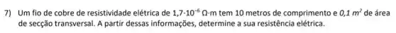 7) Um fio de cobre de resistividade elétrica de 1,7cdot 10^-6Omega cdot m tem 10 metros de comprimento e 0,1m^2 de área
de secção transversal. A partir dessas informações, determine a sua resistência elétrica.