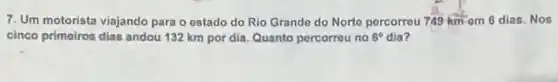 7. Um motorista viajando para o estado do Rio Grando do Norto percorreu 749 km em 6 dias. Nos
cinco primeiros dias andou 132 km por dia Quanto percorreu no 6^circ  dia?