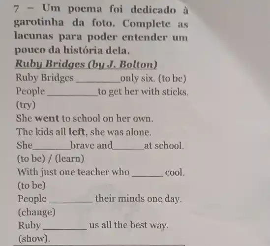 7 - Um poema foi dedicado à
garotinha da foto . Complete as
lacunas para poder entender um
pouco da história dela.
Ruby Bridges (by J. Bolton)
Ruby Bridges __ only six. (to be)
People __ to get her with sticks.
(try)
She went to school on her own.
The kids all left , she was alone.
She __ brave and __ at school.
(to be) / (learn)
With just one teacher who __ cool.
(to be)
People __ their minds one day.
(change)
Ruby __ us all the best way.
(show).