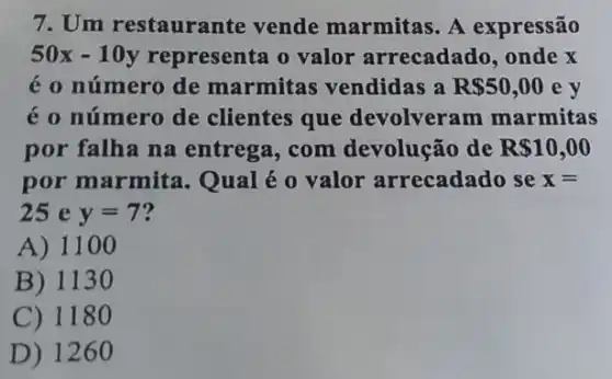 7. Um restaurante vende marmitas. A expressão
50x-10y representa o valor arrecadado, onde x
é o número de marmitas vendidas a R 50,00 e y
é o número de clientes que devolveram marmitas
por falha na entrega, com devolução de R 10,00
por marmita Qual é o valor arrecadado se x=
25 e y=7
A) 11 oo
B) 1130
C) 118 o
D) 1260