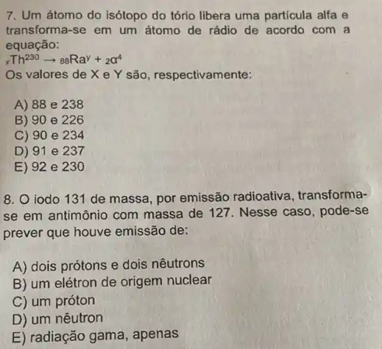 7. Um átomo do isótopo do tório libera uma partícula alfa e
transforma-se em um átomo de rádio de acordo com a
equação:
xTh^230arrow 88Ra^y+_(2)a^4
Os valores de X e Y são , respectivamente:
A) 88 e 238
B) 90 e 226
C) 90 e 234
D) 91 e 237
E) 92 e 230
8. 0 iodo 131 de massa, por emissão radioativa , transforma-
se em antimônio com massa de 127 . Nesse caso, pode -se
prever que houve emissão de:
A) dois prótons e dois nêutrons
B) um elétron de origem nuclear
C) um próton
D) um nêutron
E) radiação gama , apenas