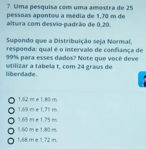 7. Uma pesquisa com uma amostra de 25
pessoas apontou a média de 170 m de
altura com desvio-padrão de 020.
Supondo que a Distribuição seja Normal,
responda qual é 0 intervalo de confiança de
99%  para esses dados? Note que você deve
utilizar a tabela t, com 24 graus de
liberdade.
1,62 me 1,80 m.
1,69 me 1,71 m.
1,65 me 1,75 m.
1,60 me 1,80 m.
1,68 me 1,72 m.