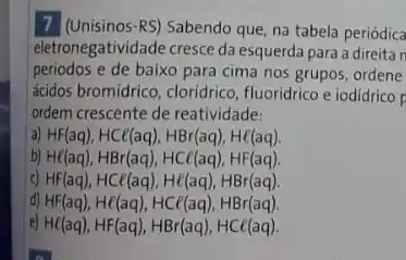 7 (Unisinos-RS) Sabendo que na tabela periódica
eletronegatividade cresce da esquerda para a direita n
periodos e de baixo para cima nos grupos ordene
ácidos bromidrico, cloridrico , fluoridrico e iodidrico p
ordem crescente de reatividade:
a) HF(aq),HCl(aq),HBr(aq),Hin (aq)
b) He(aq),HBr(aq),HCt(aq),HF(aq)
c) HF(aq),HCl(aq),Hepsilon (aq),HBr(aq)
d) HF(aq),He(aq),HCl(aq),HBr(aq)
e) He(aq),HF(aq),HBr(aq),HCl(aq).