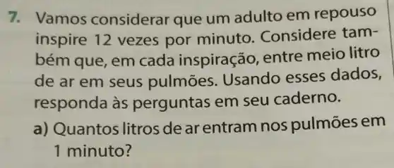 7. Vamos considerar que um adulto em repouso
inspire 12 vezes por minuto . Considere tam-
bém que em cada inspiraç áo, entre meio litro
de ar em seus pulmoes Usando esses dados,
responda às perguntas em seu caderno.
a) Quantos litros de ar entram nos pulmōes em
1 minuto?