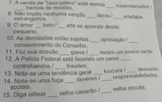 7. A venda de "best -sellers" está restrita
__ supermercados /
__ bancas de revistas.
8. Não impôs nenhuma sanção __ obras / __ artefatos
estrangeiros.
9. 0 amor __ belo / __ arte se aprende desde
pequeno.
10. As demissões estão sujeitas __ aprovação / __
consentimento do Conselho.
11. Fez sua adesão __ greve / __ motim um pouco tarde.
12. A Policia Federal está fazendo um cerco __
contrabandos I __ fraudes.
13. Nota-se uma tendência geral __ loucura / __ desvario.
14. Nota-se uma fuga __ deveres / __
responsabilidades
sociais.
15. Diga adeus __
velho casarão / __
velha escola.