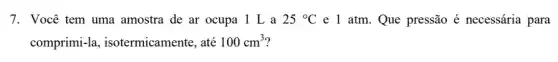 7. Você tem uma amostra de ar ocupa . 1 L a 25^circ C e 1 atm. Que pressão é necessária para
comprimi-la , isotermicamente, até 100cm^3