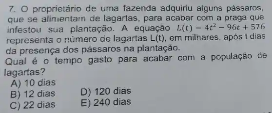 7.0 proprietário de uma fazenda adquiriu alguns pássaros,
que se de lagartas , para acabar com a praga que
infestou sua plantação A equação L(t)=4t^2-96t+576
representa o lagartas L(t) em milhares , após t dias
da presença dos pássaros na plantação.
Qual é 0 tempo gasto para com a população de
lagartas?
A) 10 dias
B) 12 dias
D) 120 dias
C) 22 dias
E) 240 dias