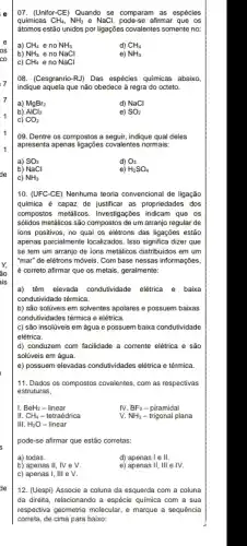 7
07.(Unifor-CE) Quando se comparam as espécies
químicas CH_(4),NH_(3) e NaCl.	afirmar que os
átomos estão unidos por ligações covalentes somente no.
a) CH_(4) e no NH_(3)
d) CH_(4)
b) NH_(3) e no NaCl
e) NH_(3)
C) CH_(4) e no NaCl
08. (Cesgranrio-RJ) Das espécies químicas abaixo
indique aquela que não obedece ả regra do octeto.
a) MgBr_(2)
d) NaCl
b) AlCl_(3)
e) SO_(2)
c) CO_(2)
09. Dentre os compostos a seguir, indique qual deles
apresenta apenas ligações covalente:normais:
a) SO_(3)
d) O_(3)
b) NaCl
e) H_(2)SO_(4)
c) NH_(3)
10. (UFC-CE) Nenhuma teoria convencional de ligação
quimica é capaz de justificar as propriedades dos
compostos metalicos. Investigações indicam que os
sólidos metâlicos são compostos de um arranjo regular de
ions positivos, no qual os elétrons das ligações estão
apenas parcialmente localizados. Isso significa dizer que
se tem um arranjo de ions metalicos distribuidos em um
"mar" de elétrons móveis . Com base nessas informações,
é correto afirmar que os metais, geralmente:
a) têm elevada condutividade elétrica e baixa
condutividade térmica.
b) são solúveis em solventes apolares e possuem baixas
condutividades térmica e elêtrica.
c) são insolúveis em água e possuem baixa condutividade
elétrica.
d) conduzem com facilidade a corrente elétrica e são
solúveis em água.
e) possuem elevadas condutividades elétrica e térmica.
11. Dados os compostos covalentes, com as respectivas
estruturas,
I. BeH_(2) - linear IV.BF
III. CH_(4)
IV. BF_(3) - piramidal
- tetraédrica
v. NH_(3) - trigonal plana
III. H_(2)O - linear
pode-se afirmar que estão corretas:
a) todas.
d) apenas I e II.
b) apenas II, IV e v.
e) apenas II, III e IV.
c) apenas I, III e v.
12. (Uespi) Associe a coluna da esquerda com a coluna
da direita, relacionando a espécie química com a sua
respectiva geometria molecular,marque a sequência
correta, de cima para baixo: