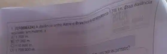 708 km. Essa distância
1. (EF06MA24) A distância
equivale, em metros, a
A) 1.708 m.
B) 17.080 m.
C) 170.800 m.
D) 1.708 .000 m.