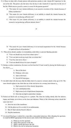 72. A Nurse on duty told a female patient with pernicious anemia to take vitamin B12 injections for the
rest of her life The patient asks the nurse why she has to take vitamin B-12 injections for the rest of
her life. Which answer given by a nurse is correct for the patient question?
A. "The reason for your vitamin deficiency is an excessive excretion of the vitamin because of
kidney dysfunction."
B. "The reason for your vitamin deficiency is an inability to absorb the vitamin because the
stomach is not producing sufficient acid."
C. "The reason for your vitamin deficiency is an inability to absorb the vitamin because the
stomach is not producing sufficient intrinsic factor."
D. "The reason for your vitamin deficiency is an increased requirement for the vitamin because
of rapid red blood cell production."
73. What advice should a mother of a hemophiliac child follow to prevent bleeding episodes
A. "Your son should stay away from contact sports,"
B. "Your son must avoid any meals that can irritate him."
C. "Your boy must never shave,"
D. "Your son should always live near a hospital."
74. During a cardiac examination the nurse can best hear the S1 heart sound by placing the Stethoscope at
the client's __
A. Base of the heart.
B. Pulmonic valve area.
C. Apex of the heart.
D. Second left interspace.
75. An adult client tells the nurse that his father died of a massive coronary attack at the age of 65. The
nurse should explain to the client that one of the risk factors for coronary heart disease is __
A. High serum level of low -density lipoproteins.
B . Low-carbohydrate diets.
C. High serum level of high -density lipoproteins.
D. Diets that are high in antioxidant vitamins.
76. Packed red blood cells are being given to a patient. The client has itching shortly after the infusion
begins and breaks out in hives on his chest and abdomen.Which of the following actions should the
nurse take first?
A. Slow the rate of the transfusion
B. Call the physician for an order for an antihistamine.
C. Mix IV fluid with the blood to dilute it
D. Stop the transfusion
77. An arterial blood gas is ordered for a man after a myocardial infarction . After obtaining the specimen,
it would be MOST appropriate for the nurse to take which of the following actions?
A. Obtain ice for the specimen.
B. Apply direct pressure to the site.
C. Apply a sterile dressing to the site.
D. Observe the site for hematome formation.