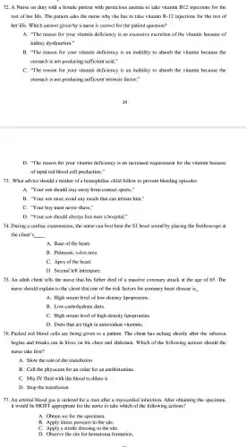 72. A Nurse on duty told a female patient with pernicious anemia to take vitamin B12 injections for the
rest of her life.The patient asks the nurse why she has to take vitamin B-12 injections for the rest of
her life. Which answer given by a nurse is correct for the patient question?
A. "The reason for your vitamin deficiency is an excessive excretion of th vitamin because of
kidney dysfunction."
B. "The reason for your vitamin deficiency is an inability to absorb the vitamin because the
stomach is not producing sufficient acid."
C. "The reason for your vitamin deficiency is an inability to absorb the vitamin because the
stomach is not producing sufficient intrinsic factor."
D. "The reason for your vitamin deficiency is an increased requirement for the vitamin because
of rapid red blood cell production."
73. What advice should a mother of a hemophiliac child follow to prevent bleeding episodes
A. "Your son should stay away from contact sports,"
B. "Your son must avoid any meals that can irritate him."
C. "Your boy must never shave."
D. "Your son should always live near a hospital."
74. During a cardiac examination , the nurse can best hear the S1 heart sound by placing the Stethoscope at
the client's __
A. Base of the heart.
B. Pulmonic valve area.
C. Apex of the heart.
D. Second left interspace.
75. An adult client tells the nurse that his father died of a massive coronary attack at the age of 65. The
nurse should explain to the client that one of the risk factors for coronary heart disease is
A. High serum level of low -density lipoproteins.
B . Low-carbohydrate diets.
C. High serum level of high -density lipoproteins.
D. Diets that are high in antioxidan vitamins.
76. Packed red blood cells are being given to a patient. The client has itching shortly after the infusion
begins and breaks out in hives on his chest and abdomen . Which of the following actions should the
nurse take first?
A. Slow the rate of the transfusion
B. Call the physician for an order for an antihistamine.
C. Mix IV fluid with the blood to dilute it
D. Stop the transfusion
77. An arterial blood gas is ordered for a man after a myocardial infarction After obtaining the specimen,
it would be MOST appropriate for the nurse to take which of the following actions?
A. Obtain ice for the specimen.
B direct pressure to the site.
C. Apply a sterile dressing to the site.
D. Observe the site for hematoma formation.