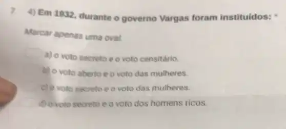 7
4) Em 1932 durante o governo Vargas foram instituídos:
Marcar apenas uma oval.
a) o voto secreto e o voto censitário.
b) o voto aberto e o voto das mulheres.
square  c) o voto secreto e o voto das mulheres.
square  d) ovoto secreto eo voto dos homens ricos.