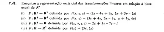 7.41. Encontre a representação matricial das transformações lineares em relação à base
usual do R^n
(i) F:R^3arrow R^2 definida por F(x,y,z)=(2x-4y+9z,5x+3y-2z)
(ii) F:R^2arrow R^4 definida por F(x,y)=(3x+4y,5x-2y,x+7y,4x)
(iii) F: R^4arrow R definida por F(x,y,s,t)=2x+3y-7s-t
(iv) F:Rarrow R^2 definida por F(x)=(3x,5x)