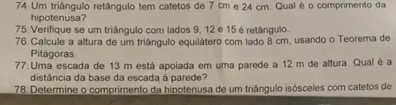 74.Um triângulo retângulo tem catetos de 7 cm e 24 cm Qual é o comprimento da
hipotenusa?
75. Verifique se um triângulo com lados 9 , 12 e 15 é retângulo.
76.Calcule a altura de um triângulo equilátero com lado 8 cm usando o Teorema de
Pitágoras.
77.Uma escada de 13 m está apoiada em uma parede a 12 m de altura Qual é a
distância da base da escada à parede?
78. Determine o comprimento da hipotenusa de um triângulo isósceles com catetos de