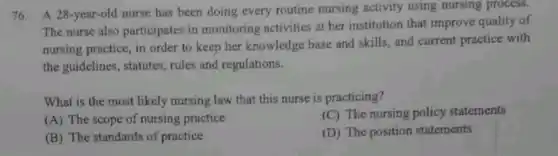 76. A 28-year-old nurse has been doing every routine nursing activity using nursing process.
The nurse also participates in monitoring activities at her institution that improve quality of
nursing practice, in order to keep her knowledge base and skills, and current practice with
the guidelines, statutes rules and regulations.
What is the most likely nursing law that this nurse is practicing?
(C) The nursing policy statements
(A) The scope of nursing practice
(D) The position statements
(B) The standards of practice