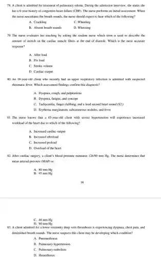 78. A client is admitted for treatment of pulmonary edema. During the admission interview , she states she
has a 6-year history of congestive heart failure (CHF). The nurse performs an initial assessment. When
the nurse auscultates the breath sounds, the nurse should expect to hear which of the following?
A. Crackling
C. Whistling
B. Absent breath sounds
D. Wheezing
79. The nurse evaluates her teaching by asking the student nurse which term is used to describe the
amount of stretch on the cardiac muscle fibers at the end of diastole. Which is the most accurate
response?
A. After load
B. Pre load
C. Stroke volume
D. Cardiac output
80. An 18-year-old client who recently had an upper respiratory infection is admitted with suspected
rheumatic fever. Which assessment findings confirm this diagnosis?
A. Dyspnea, cough, and palpitations
B. Dyspnea, fatigue, and syncope
C. Tachycardia, finger clubbing, and a loud second heart sound (S2)
D. Erythema marginatum subcutaneous nodules, and fever
81.The nurse knows that a 45-year-old client with severe hypertension will experience increased
workload of the heart due to which of the following?
A. Increased cardiac output
B. Increased afterload
C. Increased preload
D. Overload of the heart
82. After cardiac surgery,a client's blood pressure measures 126/80 mm Hg The nurse determines that
mean arterial pressure (MAP) is:
A. 80 mm Hg
B. 95 mm Hg
C. 46 mm Hg
D. 90 mm Hg
83. A client admitted for a lower extremity deep vein thrombosis is experiencing dyspnea , chest pain, and
diminished breath sounds The nurse suspects this client may be developing which condition?
A. Pneumothorax
B. Pulmonary hypertension
C. Pulmonary embolism
D. Hemothorax