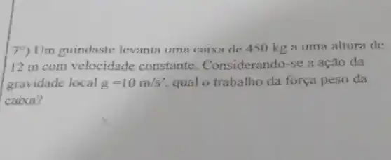 79) Um guindaste levanta uma caixa de 450 kg a uma altura de
12 m com velocidade constante . Considerando-se a ação da
gravidade local g=10m/s^2 qual o trabalho da força peso da
caixa?