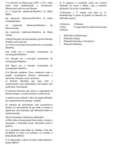 7-A filosofia da Renaxeença (XIV e XV), tinha
como trago predominante humanismo.
Humanismo pode ser considerado:
a) a expressão intelectual -filosófica da Idade
Média.
b)a expressão inteleztual-filosófica da Idade
Contemporânea.
c)a expressão intelectual-filosófica do
Renascimento.
d)a expressão intelextual-filosófica da Idade
Antiga.
8-René Descartes foi consideradoo pai da Filosofia
moderna, pois para ele:
a) A fé era o principal instrumento de investigação
filosófica
b)A razão era a principal instrumento de
investigação filosófica.
c)A intuição era a principal instrumento de
investigação filosófica
d)A lógica era a principal instrumento de
investigação filosófica.
9-A filosofia moderna ficou conhecida como o
grande racionalismo clássico enfrentando o
cetticismo. Entende-se por ceticismo:
a) doutrina filosófica que nega todo o
conhecimento cujos fundamentos nào tenham sido
analisados criticamente.
b) doutrina filosofica que afirma a capacidade do
homem atingir a verdace absoluta e indiscutivel.
c) doutrina que defende a ideia da impossibili idade
do conhecimento de qualquer verdade.
d) corrente de pensamento cuja característica
central é o pensamento de que todo o cosmos é
regido por uma harmonia que determina todos os
acontecimentos.
10) Os pensatores iluministas defendiam:
a) Pela razão 0 homem pode lutar contra a tirania e
conquistar a liberdade social.felicidade social e
política.
b) A igualdade entre todos os cidadão. o fim dos
c) A superstição, o abuso do clero, especialmente a
igreja católica.
d) A natureza é concebila como um sistema
ordenado de causa e efeitos, cuja a estrutura
profunda é invisivel e matemática.
11-Enumere a 2^a coluna com base na 1^a
estabelecendo o ponto de partida da filosofia em
diferentes épocas.
1-Natureza 3-Homem
2-Deus	4-capacidade da razão humana para
conhecer
( )Filosofia da Renascença,
( )Filosofia Antiga,
( )Filosofia Patristica e Escolistica.
( )Filosofia Moderna.