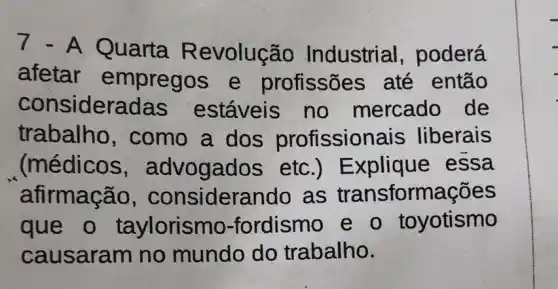 7.A Quarta R evolução Industrial , poderá
afetar empregos e profissões até então
consideradas estáveis no mercado de
trabalho , como a dos profission ais liberais
(médicos , advogados etc .) Explique essa
afirmação , considerando as transformações
que o taylorismo -fordismo e o toyotismo
causaram no mundo do trabalho.