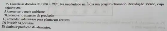 7^circ . Durante as décadas de 1960 e 1970, foi implantado na India um projeto chamado Revolução Verde, cujo
objetivo era:
A) preservar o meio ambiente
B) promover o aumento da produção
C) arrecadar voluntários para plantarem árvores
D) investir na pecuária
E) diminuir produção de alimentos.