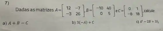 7)
Dadas as matrizes A= A=[} 12&-7 -3&26 ] , calcule:
a) A+B-C
b) 3(-A)+C
C) A^t-2B+3I_(2)