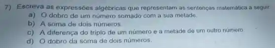 7)Escreva as expressões algébricas que representam as sentenças matemática a seguir:
a) 0 dobro de um número somado com a sua metade.
b) A soma de dois números.
C) A diferença do triplo de um número e a metade de um outro número.
d) 0 dobro da soma de dois números.