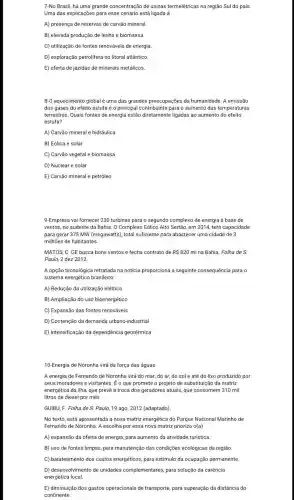 7-No Brasil, há uma grande concentração de usinas termelétricas na região Sul do pais.
Uma das explicações para esse cenário está ligada à
A) presença de reservas de carvão mineral.
B) elevada produção de lenha e biomassa.
C) utilização de fontes renováveis de energia.
D) exploração petrolifera no litoral atlântico.
E) oferta de jazidas de minerais metálicos.
8-0 aquecimento globalé uma das grandes preocupações da humanidade A emissão
dos gases do efeito estufa é o principal contribuinte para o aumento das temperaturas
terrestres. Quais fontes de energia estão diretamente ligadas ao aumento do efeito
estufa?
A) Carvão mineral e hidráulica
B) Eólica e solar
C) Carvão vegetal e biomassa
D) Nuclear e solar
E) Carvão mineral e petróleo
9-Empresa vai fornecer 230 turbinas para o segundo complexo de energia à base de
ventos, no sudeste da Bahia. O Complexo Eólico Alto Sertão, em 201.4, terá capacidade
para gerar 375 MW (megawatts), total suficiente para abastecer uma cidade de 3
milhões de habitantes.
MATOS, C. GE busca bons ventos e fecha contrato de R 820 mina Bahia. Folha de S.
Paulo, 2 dez 2012.
A opção tecnológica rettratada na notícia proporciona a seguinte consequência para o
sistema energético brasilèiro:
A) Redução da utilização elétrica
B) Ampliação do uso bioenergético
C) Expansão das fontes renováveis
D) Contenção da demanda urbano-industrial
E) Intensificação da dependência geotérmica
10-Energia de Noronha virá da força das águas
A energia de Fernando de Noronha virá do mar, do ar, do sol e até do lixo produzido por
seus moradores e visitantes . É o que promete o projeto de substituição da matriz
energética da ilha, que prevê a troca dos geradores atuais, que consomem 310 mil
litros de diesel por mês.
GUIBU, F. Folha de S. Paulo, 19 ago 2012 (adaptado)
No texto, está apresentada a nova matriz energética do Parque Nacional Marinho de
Fernando de Noronha. A escolha por essa nova matriz prioriza J(a)
A) expansão da oferta de energia, para aumento da atividade turistica.
B) uso de fontes limpas, para manutenção das condições ecológicas da regiāo.
C) barateamento dos custos energéticos, para estímulo da ocupação permanente.
D) desenvolvimento de unidades complementares para solução da carência
energética local.
E) diminuição dos gastos operacionais de transporte,para superação da distância do
continente