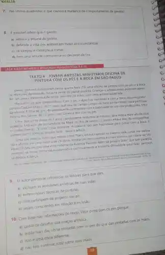 7
No último quadrinho, o que causou a
__
8. É possivel inferir que o garoto
a) admira a atitude da garota
b) defende a vida dos animais em todas as circunstâncias.
c) se zangou e começou a comer.
d) tem uma atitude controversa no decorrer da tira.
MERE	A QUESTOES 9 E 1
TEXTO 4-JOVENS ARTISTAS MINISTRAM OFICINA DE
PINTURA COM OS PES E A BOCA EM SẢO PAULO
Jovens pintores ministraram nessa quarta-feira (15)uma oficina de pintura com os pés e a boca
no Memorial da Inclusão na zona oeste da capital paulista. Crianças e adolescentes puderam apren-
der um pouco da técnica de pintar sem usar as mãos, com tinta acrilica sobre tela.
"Para mim, os dois foram dificeis. Com o pé, o lápis fica tremendo e com a boca, escorregando",
contou Cledson Matos, de 15 anos, que saiu do Campo Limpo, na zona sul da cidade para participar
da oficina, A falta de jeito do adolescent e contrastava com a habilidade de um dos professores Vitor
Pereira dos Santos, de 25 anos, que coloria a tela com os pés
Vitor, que pinta desde os 7 anos, rapidamente misturava as tintas e dava vida a mais um de seus
quadros. Morador da comunidade da Maré, no Rio de Janeiro, o jovem estava feliz de compartilhar
- conhecimento. "E uma coisa diferente. A maioria não tem habilidade para pintar com a boca E
sempre bom conhecer o outro lado", disse o artista.
Uma das telas de Vitor, que assina como Psant, estava exposta no mesmo salão onde era realiza-
da a oficina, em uma mostra de 29 obras retratando monumentos e locais icônicos da cidade de São
Paulo. O dele mostra uma vista noturna da Avenida Paulista. Além da pintura, Vitor, que tem paralisia
cerebral, se move de forma espasmódica continuamente e enfrenta dificuldade para falar, também
se dedica à dança
__
MELLO DANIEL DISPONIVEL IM CHTTPJIAGEN	TURA-COM-OS PIS-FROCA-EMA-SAO-PAULDY ACESSADO EM: 16 FEV. 201
OZ/IOVENS
__
9. Oautor pretende influenciar os leitores para que eles
a) excluam as atividades artísticas de suas vidas.
b) evitem novas técnicas de pinturas
c) não participem de projetos sociais.
d) sejam conscientes em relação à inclusão.
10. Com base nas informações do texto Vitor pinta com os pés porque
a) gosta de desafiar sua criação artistica.
b) gosta mais das obras pintadas com os pés do que das pintadas com as mãos.
c) isso é uma coisa diferente.
__