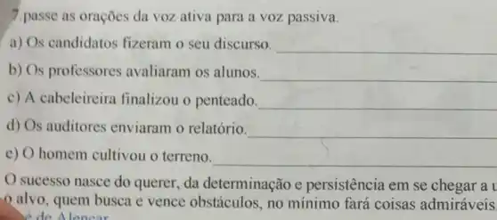 7.passe as orações da voz ativa para a voz passiva.
a) Os candidatos fizeram o seu discurso. __
b) Os professores avaliaram os alunos. __
c) A cabeleireira finalizou o penteado. __
d) Os auditores enviaram o relatório. __
e) O homem cultivou o terreno.
__
sucesso nasce do querer, da determinação e persistência em se chegar a
alvo, quem busca e vence obstáculos, no mínimo fará coisas admiráveis
de Alencar