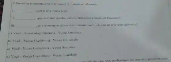 7-Preencha as lacunas com o pronome de tratamento adequado.
I __ quer ir ao cinema hoje?
II __ , qual o maior desafio que enfrenta como ministro da Educação?
III __ . que mensagem gostaria de transmitir aos fiéis durante esta visita apostólica?
a) Você-Vossa Magnificência - Vossa Santidade
b) Você-Vossa Excelencia - Vossa Eminência
c) Você-Vossa Eminência - Vossa Santidade
d) Vocé-Vossa Excelência - Vossa Santidade