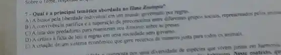 7-Qualé a principal temática abordada no filme Zootopia?
A) A busca peln liberdade individual em um mundo governado por regras.
B) A convivència pacifica e a superação de preconceitos entre differentes gripos socials representados pelos anima
C) A luta dos predadores para manterem seu dominie sobre as pressur
D) A oritica d falta de leis e regras em uma sociedade sem govemo
E) A criação de um sistema económico que gere recurses de maneira justa para todos as animais
divenuidnde de especies que vivem juntas em harmonia
contexto, qu