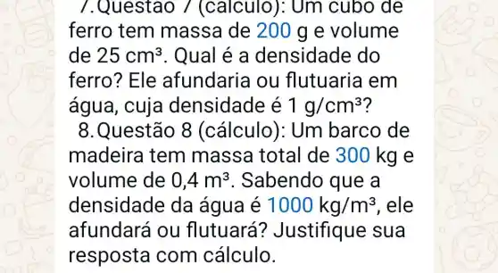 7.Questao / (calculo ): Um cubo de
ferro tem massa de 200 g e volume
de 25cm^3 . Qual é a densidade do
ferro? Ele afundaria ou flutuaria em
água, cuja densidade é 1g/cm^3 ?
8.Questão 8 (cálculo ): Um barco de
madeira tem massa total de 300 kg e
volume de 0,4m^3 . Sabendo que a
densidade da água é 1000kg/m^3 , ele
afundará ou flutuará?Justifique sua
resposta com cálculo.