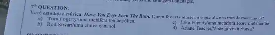 7"QUESTION:
Você estudou a música : Have You Ever Seen The Rain. Quem fez esta música e o que ela nos traz de mensagem?
a)Tom Fogerty/um a metáfora melancólica.
c) John Fogerty/um metáfora sobre melancolia.
b) Rod chuva com sol.
d) Ariane Teacher/Voce já viu a chuva?