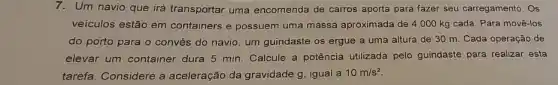 7.Um navio que irá transportar uma encomenda de carros aporta para fazer seu carregamento. Os
veículos estão em containers e possuem uma massa aproximada de 4000 kg cada. Para movê-los
do porto para o convés do navio, um guindaste os ergue a uma altura de 30 m. Cada operação de
elevar um container dura 5 min. Calcule a potência utilizada pelo guindaste para realizar esta
tarefa. Considere a aceleração da gravidade g igual a 10m/s^2