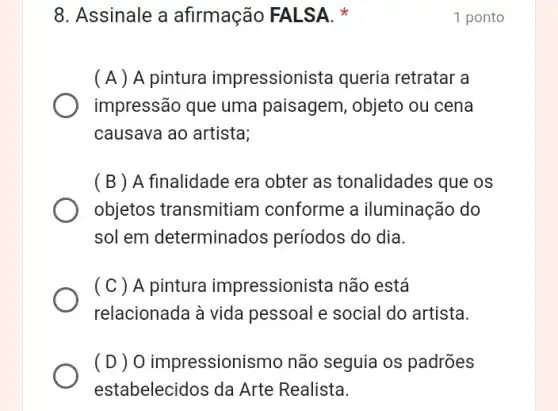 8. Assinale a afirmação FALSA x
( A ) A pintura impressioni sta queria retratar a
impressão que uma paisagem, objeto ou cena
causava ao artista;
(B) A finalidade era obter as tonalidades que os
objetos transmitiam conforme a iluminação do
sol em determinados períodos do dia.
( C ) A pintura impressionista não está
relacionada à vida pessoal e social do artista.
( D ) 0 impressionis mo não seguia os padrões
estabelecidos da Arte Realista.
1 ponto