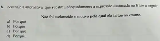 8. Assinale a alternativa que substitui adequadamente a expressão destacada na frase a seguir.
Não foi esclarecido o motivo pelo qual ela faltou ao exame.
a) Por que
b) Porque
c) Por quê
d) Porquê.