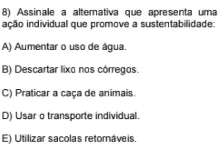 8) Assinale a alternativa que uma
ação individual que promove a sustentabilidade:
A) Aumentar o uso de água.
B) Descartar lixo nos córregos.
C) Praticar a caça de animais.
D) Usar o transporte individual.
E) Utilizar sacolas retornáveis.