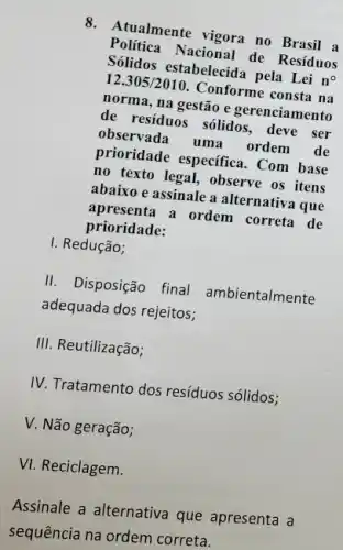 8. Atualmente vigora no Brasil a
Politica Nacional de Resíduos
Sólidos estabelecida pela Lei no
12.305/2010 Conforme consta na
norma, na gestão e gerenciamento
de residuos sólidos deve ser
observada uma ordem de
prioridade especifica .Com base
no texto legal, observe os itens
abaixo e assinale a alternativa que
apresenta a ordem correta de
prioridade:
I. Redução;
II. Disposição final ambientalmente
adequada dos rejeitos;
III. Reutilização;
IV. Tratamento dos resíduos sólidos;
V. Não geração;
VI. Reciclagem.
Assinale a alternativa que apresenta a