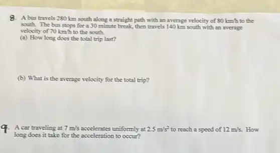 8. A bus travels 280 km south along a straight path with an average velocity of 80km/h to the
south. The bus stops for a 30 minute break, then travels 140 km south with an average
velocity of 70km/h to the south.
(a) How long does the total trip last?
(b) What is the average velocity for the total trip?
A car traveling at 7m/s accelerates uniformly at 2.5m/s^2 to reach a speed of 12m/s. How
long does it take for the acceleration to occur?