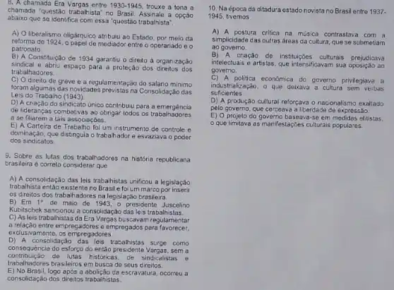 8. A chamada Era entre 1930-1945 trouxe a tona a
chamada "questão trabalhista" no Brasil. Assinale a opção
abaixo que se identifica com essa "questão trabalhista".
A) O liberalismo oligárquico atribuiu ao Estado, por meio da
reforma de 1924, o papel de mediador entre o operariado e o
patronato
B) A Constituição de 1934 garantiu o direito à organização
sindical e abriu espaço para a proteção dos direitos das
trabalhadores.
C) O direito de greve e a regulamentação do salário minimo
foram algumas das novidades previstas na Consolidação das
Leis do Trabalho (1943).
D) A criação do sindicato único contribuiu para a emergência
de lideranças combativas ao obrigar todos os trabalhadores
a se filiarem a tais associações.
E) A Carteira de foi um instrumento de controle e
dominação, que distinguia o trabalhador e esvaziava o poder
dos sindicatos.
9. Sobre as lutas dos trabalhadores na história republicana
brasileira é correto considerar que
A) A consolidação das leis trabalhistas unificou a legislação
trabalhista então existente no Brasil e foi um marco por insert
os direitos dos trabalhadores na legislação brasileira.
B) Em 1^circ  de maio de 1943, o presidente Juscelino
Kubitschek sancionou a consolidaçãc das leis trabalhistas.
C) As leis trabalhistas da Era Vargas buscavan regulamentar
a relação entre empregadores e empregados para favorecer.
exclusivamente, os empregadores
D) A consolidaçǎo trabalhistas surge como
consequência do esforço do então presidente Vargas, sem a
trabalhadores be lutas historic de seus direitos
contribuição de lutas históricas, de sindicalistas e
E) No Brasil,logo após a abolição da escravatura ocorreu a
consolidação dos direilos trabalistas
10. Na época da ditadura estado novista no Brasi entre 1937.
1945, tivemos
A) A postura critica na musica contrastava com a
simplicidade das outras áreas da cultura, que se submetiam
ao governo.
B) A criação
de instituçóes culturals prejudicava
intelectuais e artistas, que intensificavam sua oposição ao
governo.
C) A politica econômica do governo privilegiava a
suficientes.
industrialização, o que deixava a cultura sem verbas
D) A produção cultural reforçava o nacionalismo exalitado
pelo governo, que cerceava a liberdade de expressão.
E) 0 projeto do baseava-se em medidas elitistas.
que limitava as manifestações culturais populares