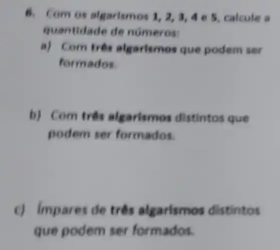 8. Com os algarismos 1,2,3,4 e 5, calcule a
quantidade de numeros:
a) Com tree algarismos que podem ser
formados.
b) Com três algarismos distintos que
podem ser for mados.
c) Impares de trên algarismos distintos
que podem ser formados.