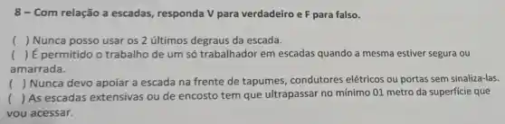 8 - Com relação a escadas responda V para verdadeiro e F para falso.
() Nunca posso usar os 2 últimos degraus da escada.
() É permitido o trabalho de um só trabalhador em escadas quando a mesma estiver segura ou
amarrada.
() Nunca devo apoiar a escada na frente de tapumes condutores elétricos ou portas sem sinaliza-las.
() As escadas extensivas ou de encosto tem que ultrapassar no mínimo 01 metro da superficie que
vou acessar.