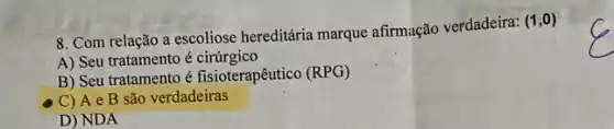 8. Com relação a escoliose hereditária marque afirmação verdadeira:
(1,0)
A) Seu tratamento é cirúrgico
B) Seu tratamento é fisioterapêutico (RPG)
C) A e B são verdadeiras
D) NDA