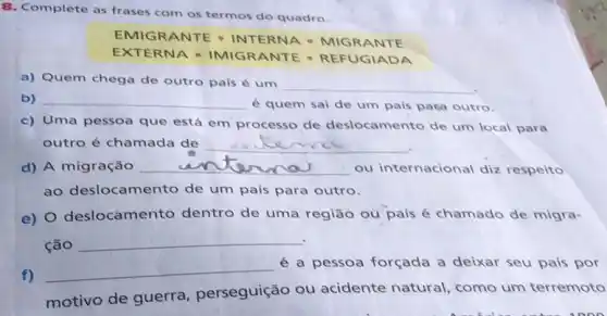 8. Complete as frases com os termos do quadro.
EMIG RANTE - INTERNA - MIGRANTE
EXTER NA - IMIGRANTE - REFUGIADA
a) Quem chega de outro pais é um
__
b) __
é quem sai de um pais para outro.
c) Uma pessoa que está em processo de deslocamento de um local para
outro é chamada de __
d) A migração __ ou internacional diz respeito
ao deslocamento de um país para outro.
e) 0 deslocamento dentro de uma região ou país é chamado de migra-
ção
__
f)
__
é a pessoa forçada a deixar seu pais por
motivo de guerra perseguição ou acidente natural, como um terremoto