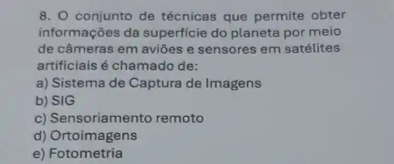 8. conjunto de técnicas que permite obter
informações da superficie do planeta por meio
de câmeras em aviōes e sensores em satélites
artificiais é chamadc de:
a) Sistema de Captura de Imagens
b) SIG
c) Sensoriamento remoto
d)Ortoimagens
e)Fotometria