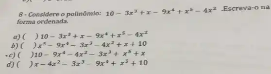 8 - Considere o polinômio:
10-3x^3+x-9x^4+x^5-4x^2
Escreva-o na
forma ordenada.
a) (
( ) 10-3x^3+x-9x^4+x^5-4x^2
b) ( ( )x^5-9x^4-3x^3-4x^2+x+10
c) ( ) 10-9x^4-4x^2-3x^3+x^5+x
d) ( ( ) x-4x^2-3x^3-9x^4+x^5+10