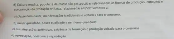 8) Cultura erudita, populare de massa são perspectivas relacionadas às formas de produção, consumo e
apropriação da produção artística, relacionadas respectivamente a:
a) classe dominante manifestações tradicionais e voltadas para o consumo.
b) maior qualidade, pouca qualidade e nenhuma qualidade.
c) manifestações autênticas exigência de formação e produção voltada para o consumo.
d) apreciação, consumo e reprodução